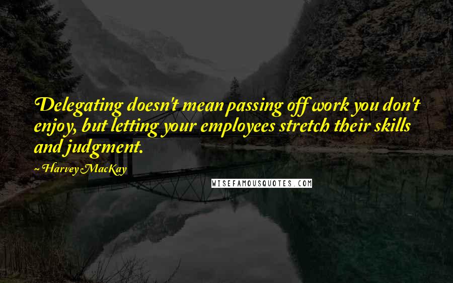 Harvey MacKay Quotes: Delegating doesn't mean passing off work you don't enjoy, but letting your employees stretch their skills and judgment.