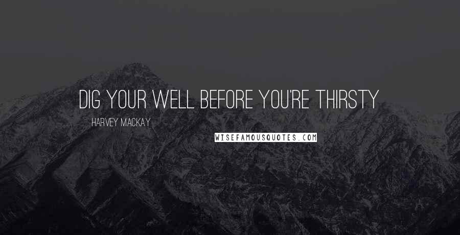 Harvey MacKay Quotes: Dig your well before you're thirsty