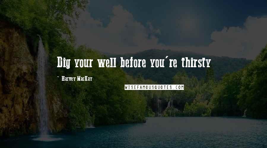 Harvey MacKay Quotes: Dig your well before you're thirsty