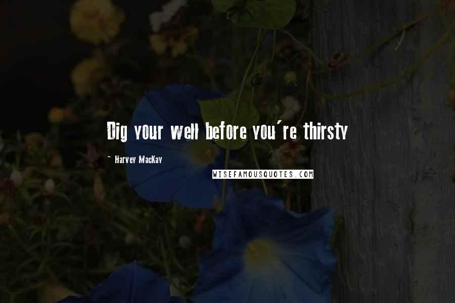 Harvey MacKay Quotes: Dig your well before you're thirsty