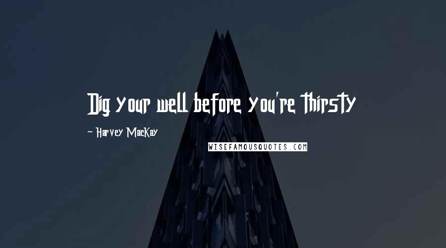 Harvey MacKay Quotes: Dig your well before you're thirsty
