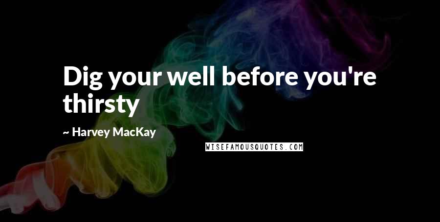 Harvey MacKay Quotes: Dig your well before you're thirsty