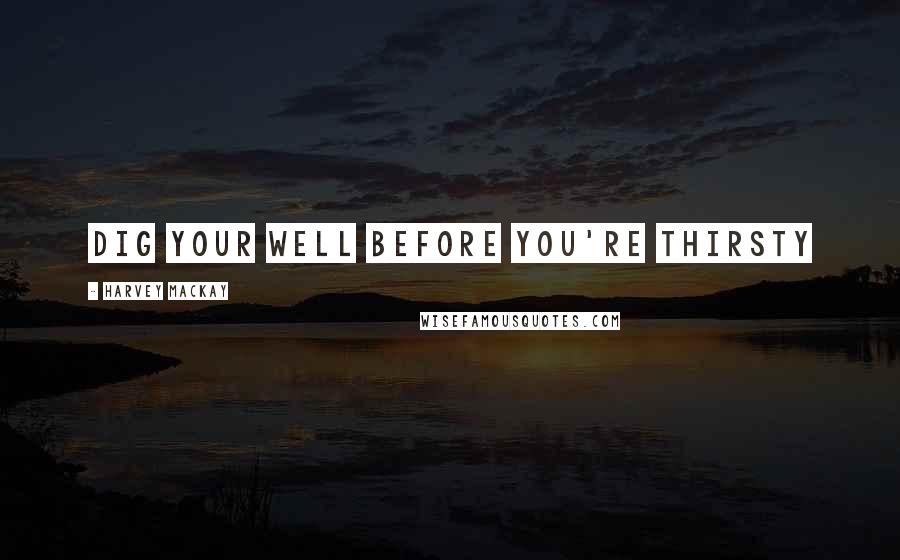 Harvey MacKay Quotes: Dig your well before you're thirsty