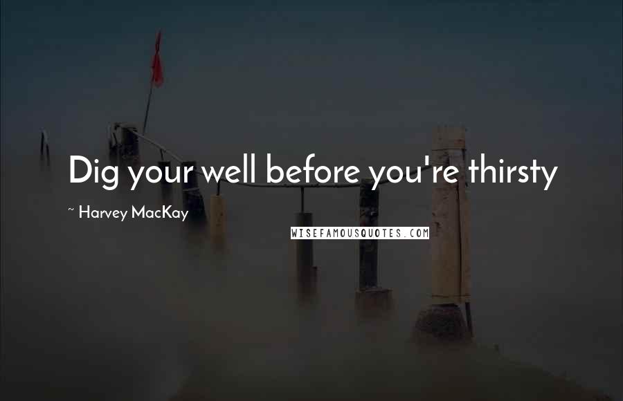 Harvey MacKay Quotes: Dig your well before you're thirsty