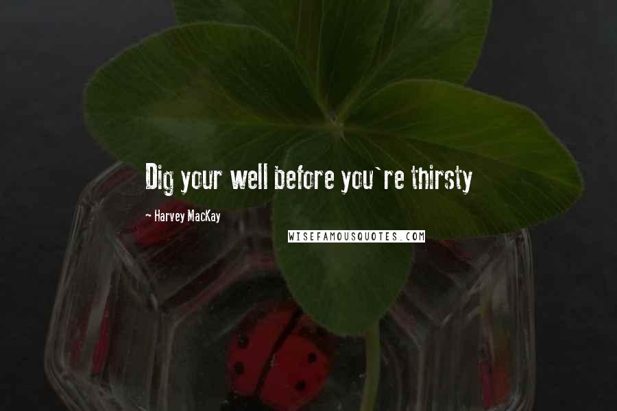 Harvey MacKay Quotes: Dig your well before you're thirsty