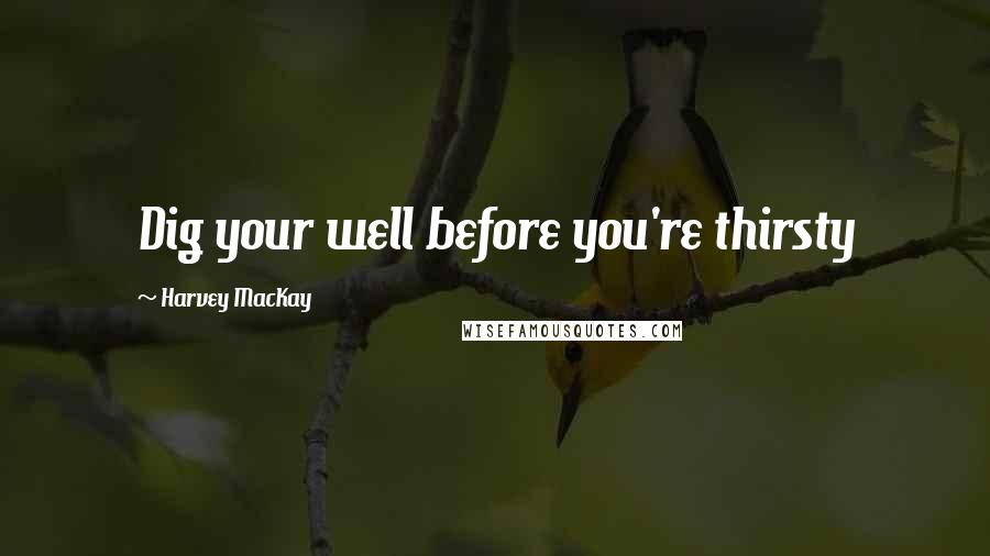 Harvey MacKay Quotes: Dig your well before you're thirsty