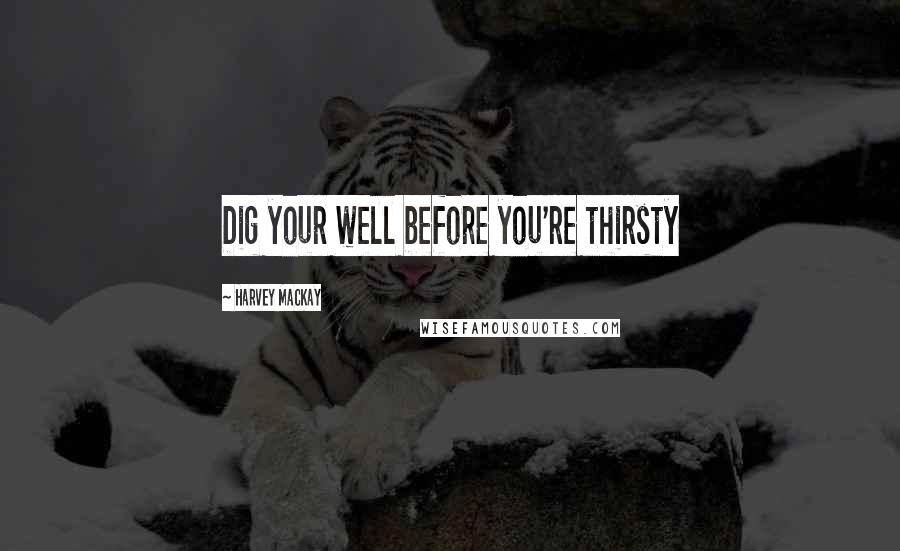 Harvey MacKay Quotes: Dig your well before you're thirsty