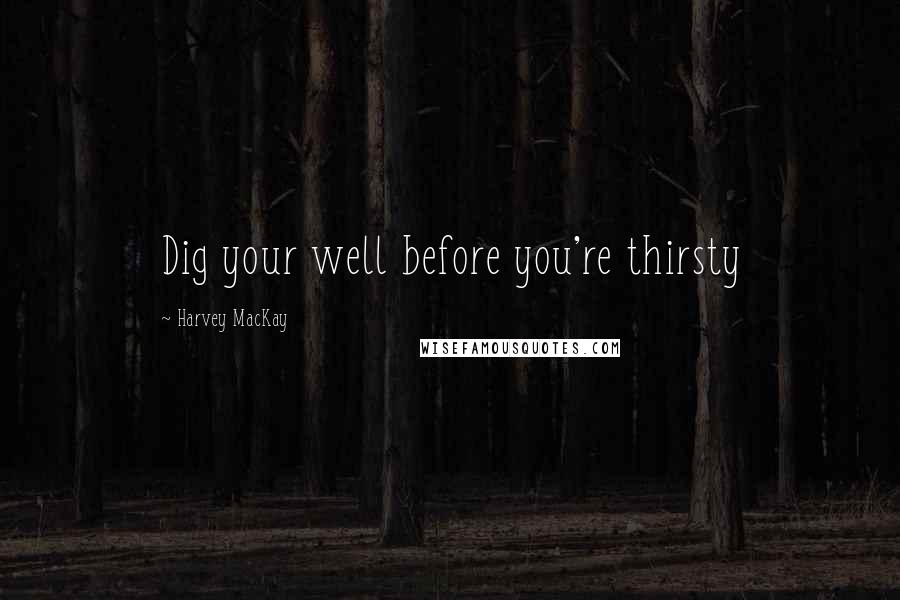 Harvey MacKay Quotes: Dig your well before you're thirsty