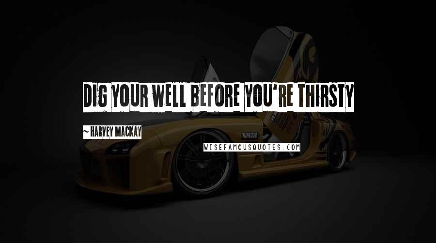 Harvey MacKay Quotes: Dig your well before you're thirsty