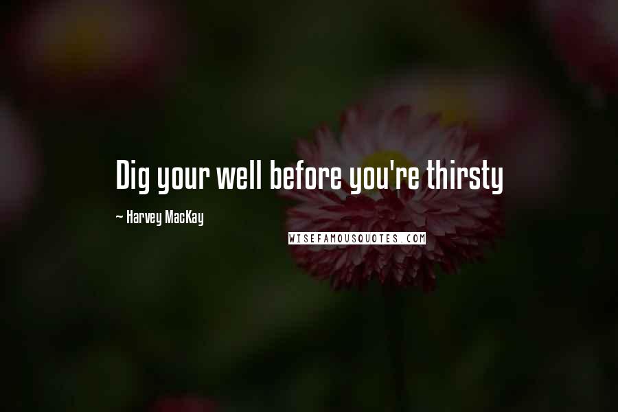 Harvey MacKay Quotes: Dig your well before you're thirsty