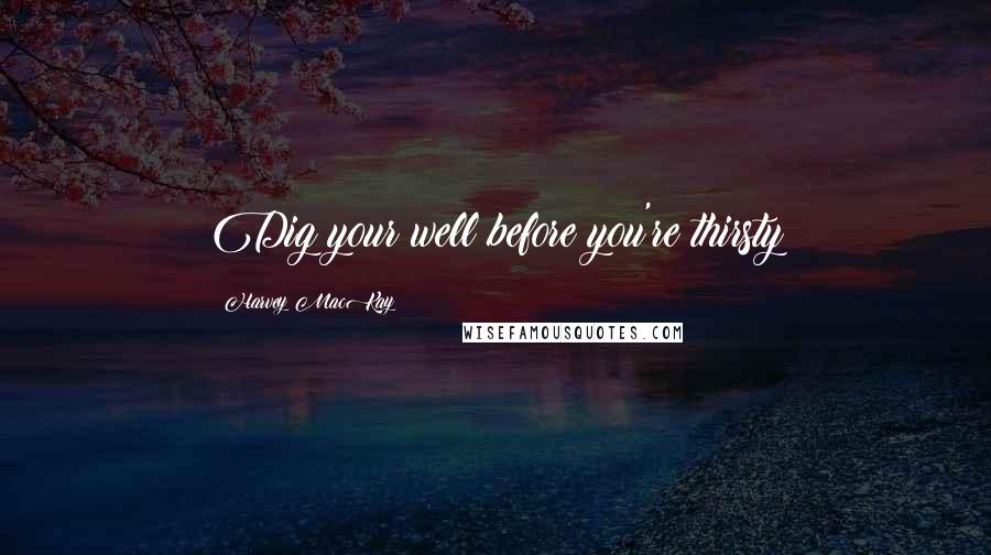Harvey MacKay Quotes: Dig your well before you're thirsty