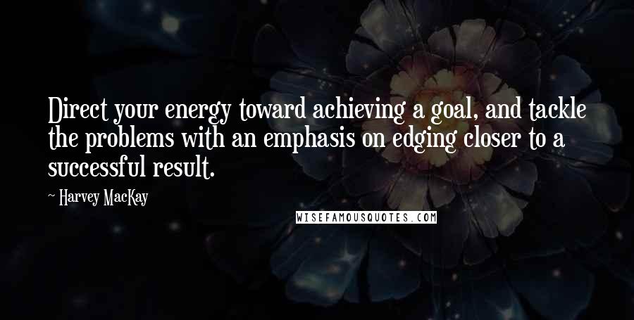 Harvey MacKay Quotes: Direct your energy toward achieving a goal, and tackle the problems with an emphasis on edging closer to a successful result.