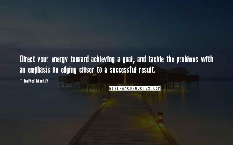 Harvey MacKay Quotes: Direct your energy toward achieving a goal, and tackle the problems with an emphasis on edging closer to a successful result.