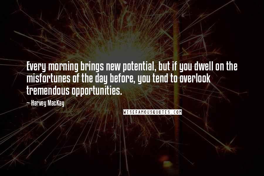 Harvey MacKay Quotes: Every morning brings new potential, but if you dwell on the misfortunes of the day before, you tend to overlook tremendous opportunities.
