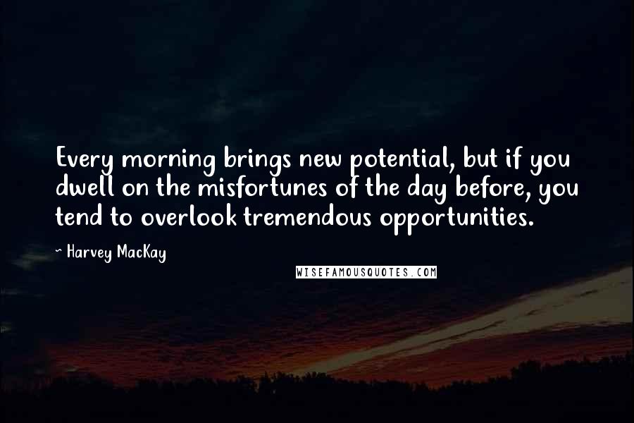 Harvey MacKay Quotes: Every morning brings new potential, but if you dwell on the misfortunes of the day before, you tend to overlook tremendous opportunities.