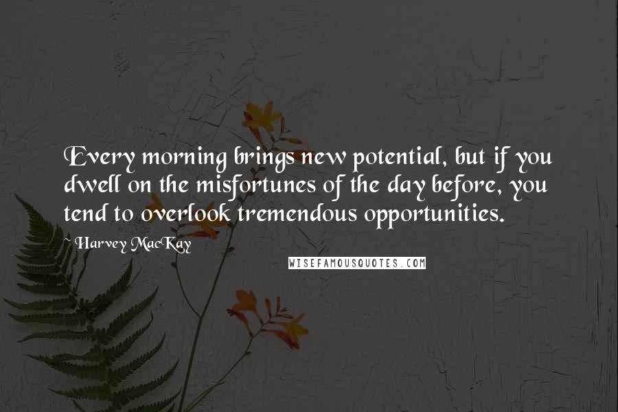 Harvey MacKay Quotes: Every morning brings new potential, but if you dwell on the misfortunes of the day before, you tend to overlook tremendous opportunities.