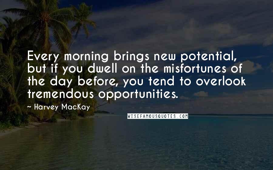 Harvey MacKay Quotes: Every morning brings new potential, but if you dwell on the misfortunes of the day before, you tend to overlook tremendous opportunities.