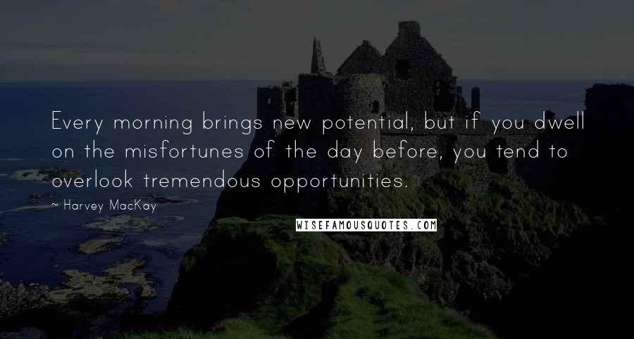 Harvey MacKay Quotes: Every morning brings new potential, but if you dwell on the misfortunes of the day before, you tend to overlook tremendous opportunities.