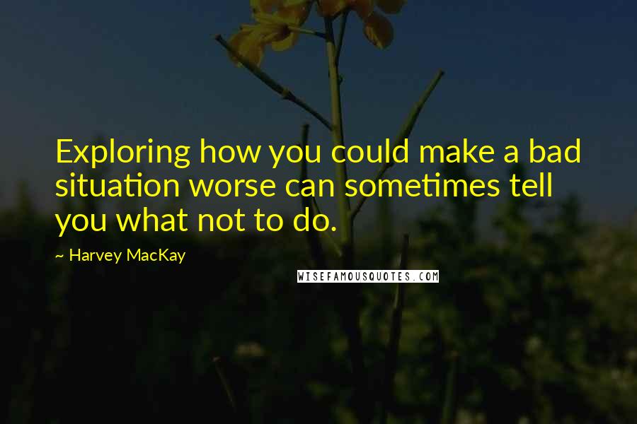 Harvey MacKay Quotes: Exploring how you could make a bad situation worse can sometimes tell you what not to do.