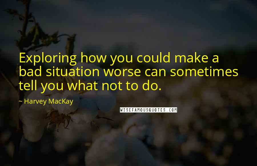 Harvey MacKay Quotes: Exploring how you could make a bad situation worse can sometimes tell you what not to do.