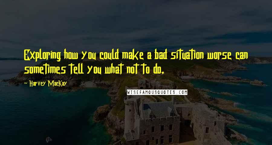 Harvey MacKay Quotes: Exploring how you could make a bad situation worse can sometimes tell you what not to do.