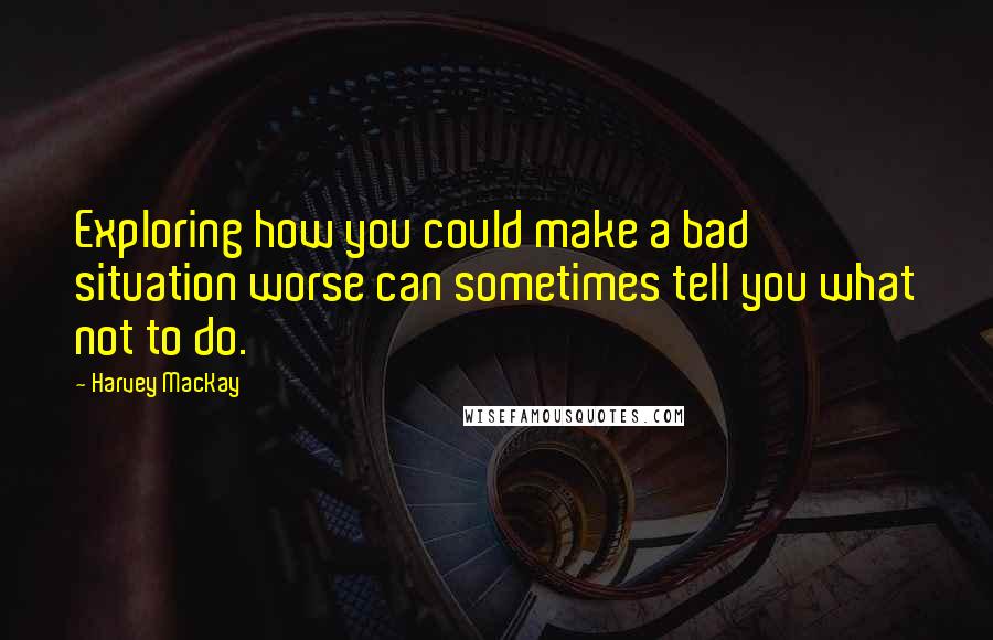 Harvey MacKay Quotes: Exploring how you could make a bad situation worse can sometimes tell you what not to do.