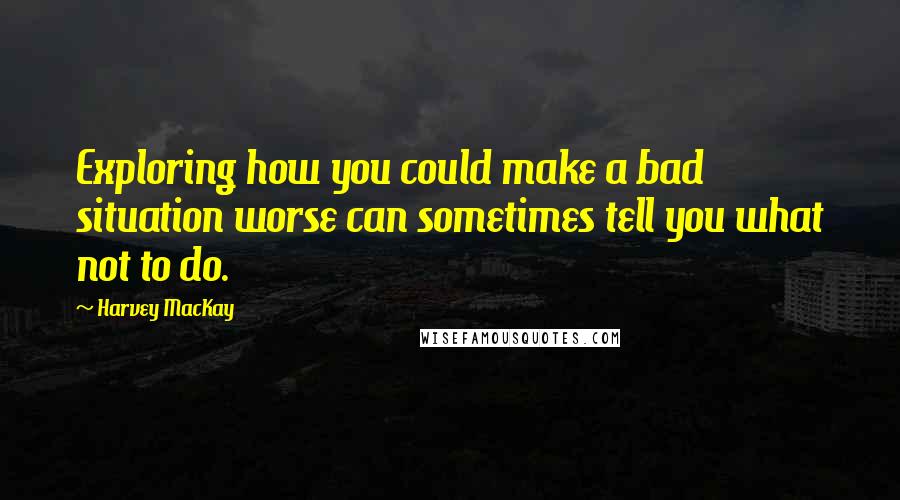 Harvey MacKay Quotes: Exploring how you could make a bad situation worse can sometimes tell you what not to do.