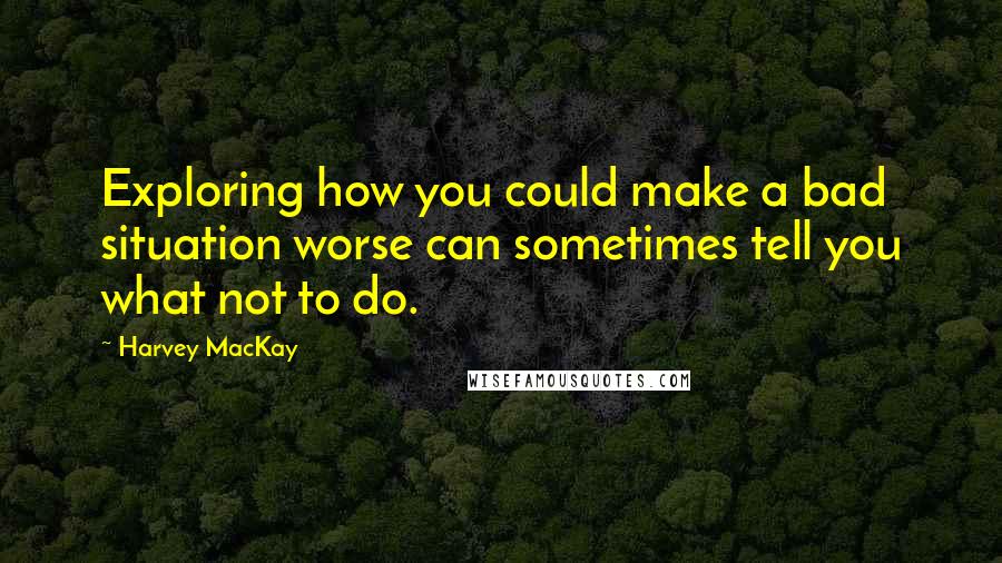 Harvey MacKay Quotes: Exploring how you could make a bad situation worse can sometimes tell you what not to do.