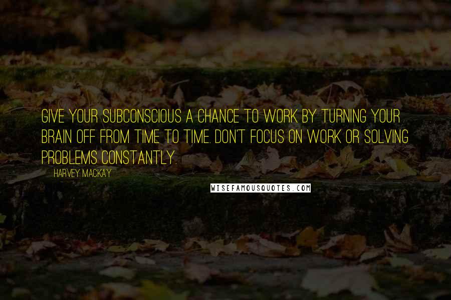 Harvey MacKay Quotes: Give your subconscious a chance to work by turning your brain off from time to time. Don't focus on work or solving problems constantly.