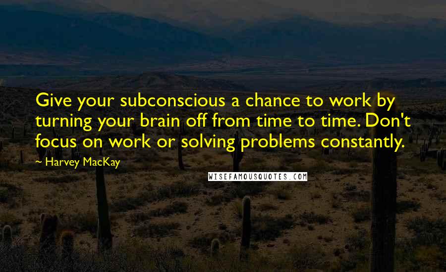 Harvey MacKay Quotes: Give your subconscious a chance to work by turning your brain off from time to time. Don't focus on work or solving problems constantly.
