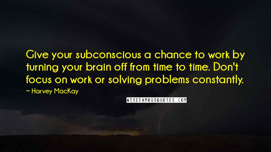 Harvey MacKay Quotes: Give your subconscious a chance to work by turning your brain off from time to time. Don't focus on work or solving problems constantly.