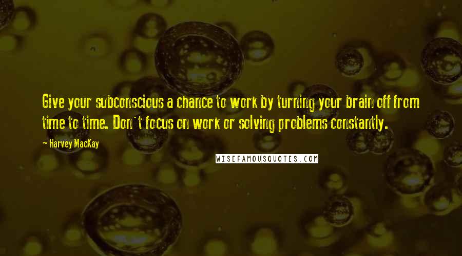 Harvey MacKay Quotes: Give your subconscious a chance to work by turning your brain off from time to time. Don't focus on work or solving problems constantly.