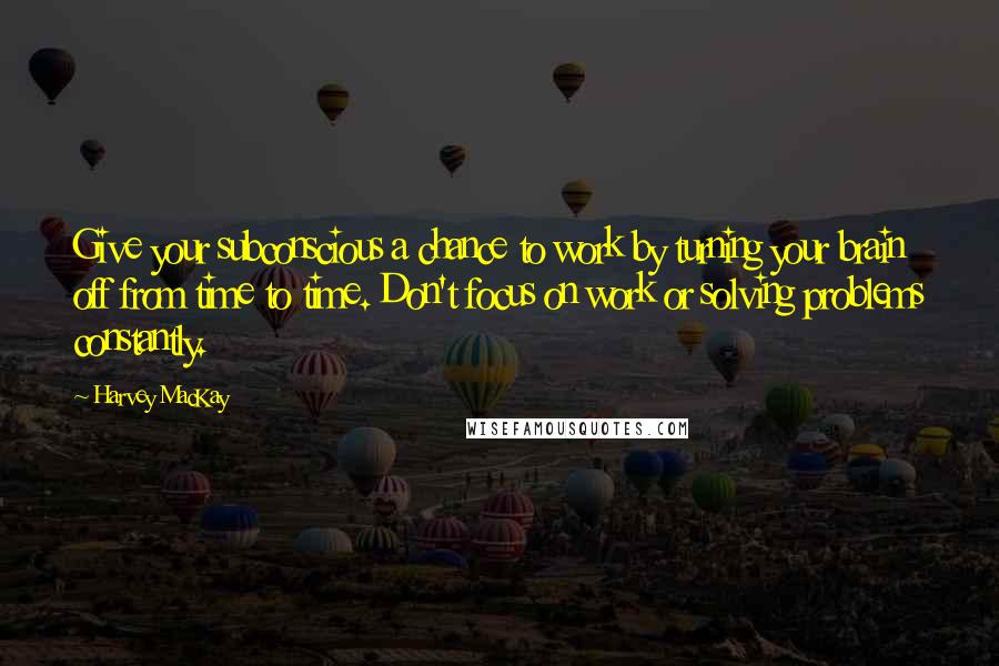 Harvey MacKay Quotes: Give your subconscious a chance to work by turning your brain off from time to time. Don't focus on work or solving problems constantly.