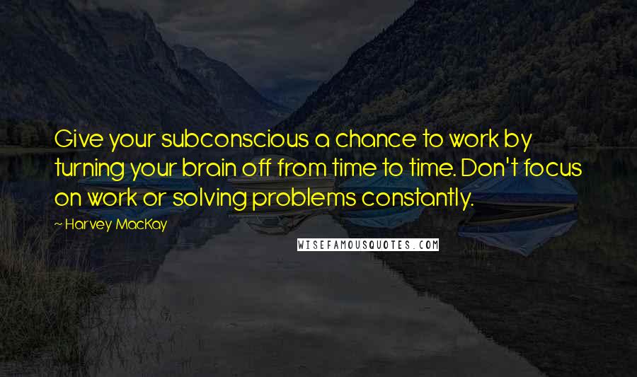 Harvey MacKay Quotes: Give your subconscious a chance to work by turning your brain off from time to time. Don't focus on work or solving problems constantly.