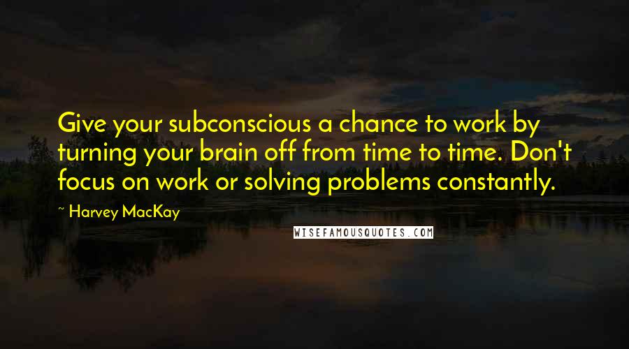 Harvey MacKay Quotes: Give your subconscious a chance to work by turning your brain off from time to time. Don't focus on work or solving problems constantly.