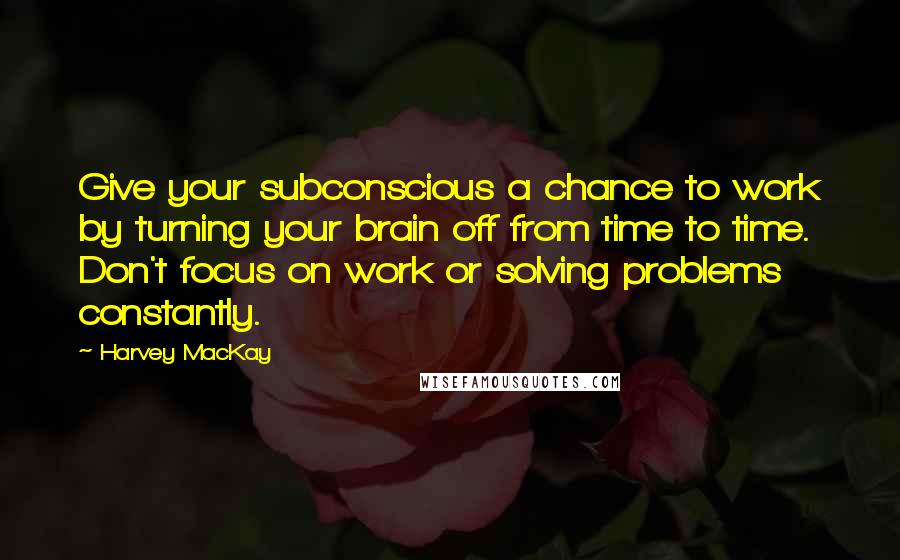 Harvey MacKay Quotes: Give your subconscious a chance to work by turning your brain off from time to time. Don't focus on work or solving problems constantly.