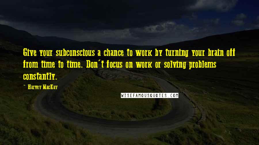 Harvey MacKay Quotes: Give your subconscious a chance to work by turning your brain off from time to time. Don't focus on work or solving problems constantly.