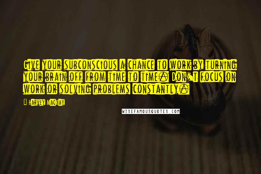 Harvey MacKay Quotes: Give your subconscious a chance to work by turning your brain off from time to time. Don't focus on work or solving problems constantly.