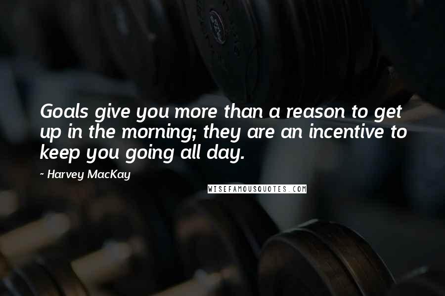 Harvey MacKay Quotes: Goals give you more than a reason to get up in the morning; they are an incentive to keep you going all day.