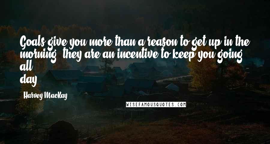 Harvey MacKay Quotes: Goals give you more than a reason to get up in the morning; they are an incentive to keep you going all day.