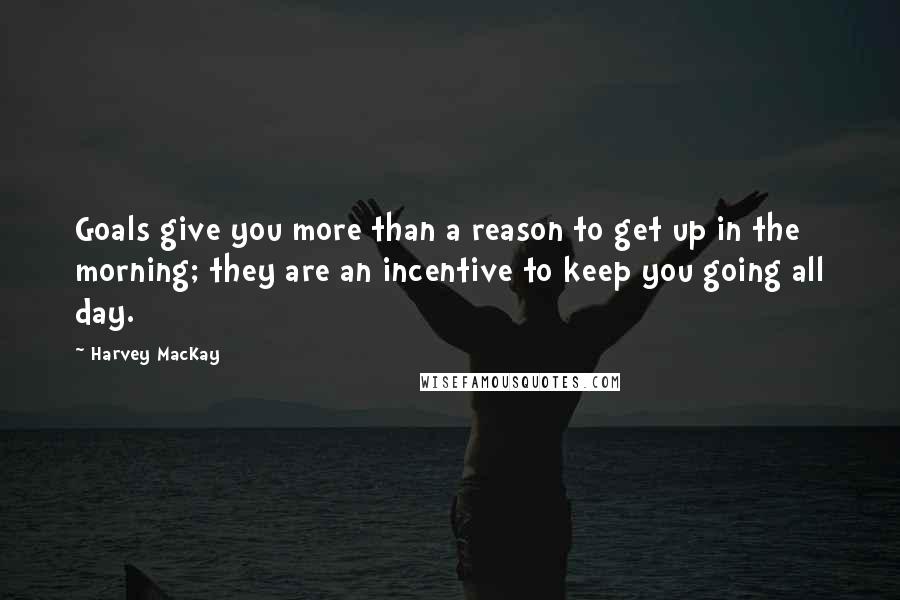 Harvey MacKay Quotes: Goals give you more than a reason to get up in the morning; they are an incentive to keep you going all day.