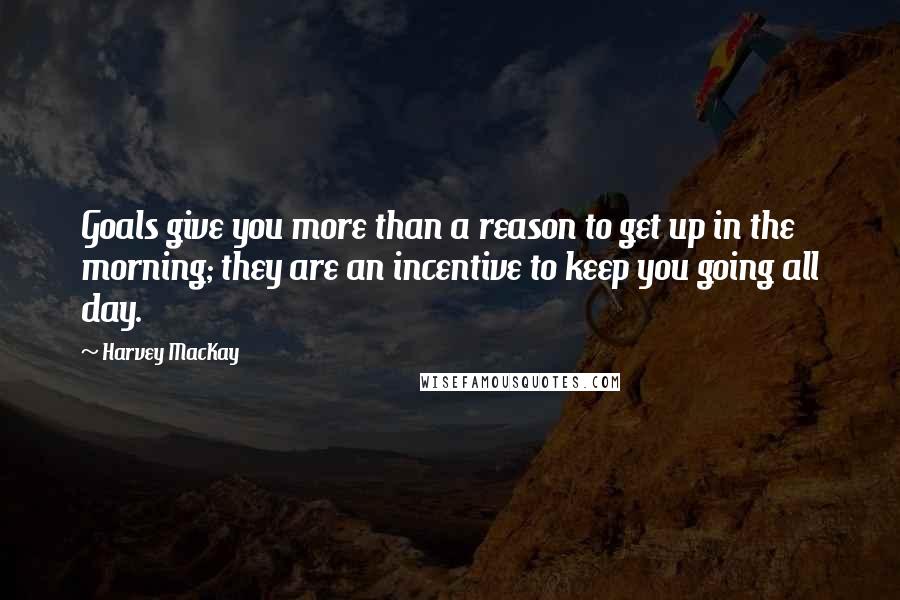 Harvey MacKay Quotes: Goals give you more than a reason to get up in the morning; they are an incentive to keep you going all day.