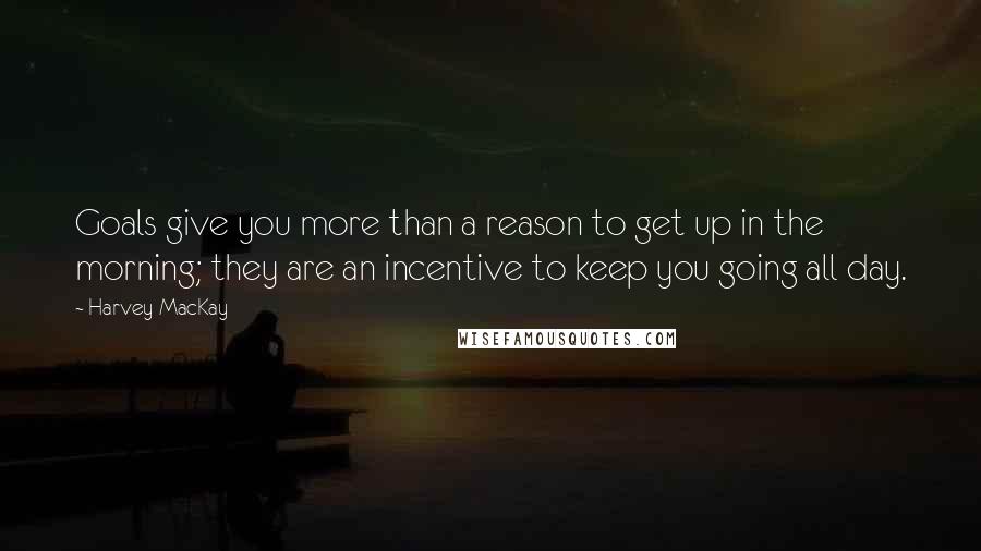 Harvey MacKay Quotes: Goals give you more than a reason to get up in the morning; they are an incentive to keep you going all day.