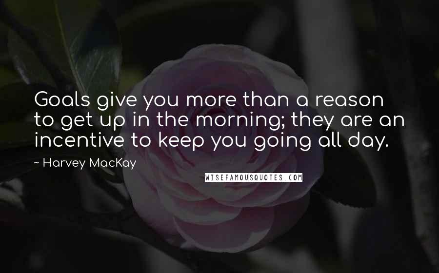 Harvey MacKay Quotes: Goals give you more than a reason to get up in the morning; they are an incentive to keep you going all day.