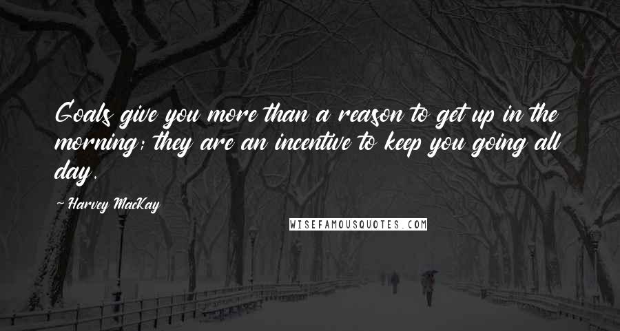 Harvey MacKay Quotes: Goals give you more than a reason to get up in the morning; they are an incentive to keep you going all day.