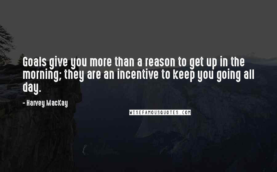 Harvey MacKay Quotes: Goals give you more than a reason to get up in the morning; they are an incentive to keep you going all day.