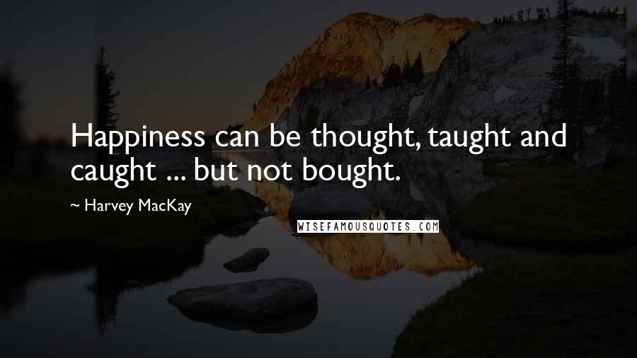 Harvey MacKay Quotes: Happiness can be thought, taught and caught ... but not bought.