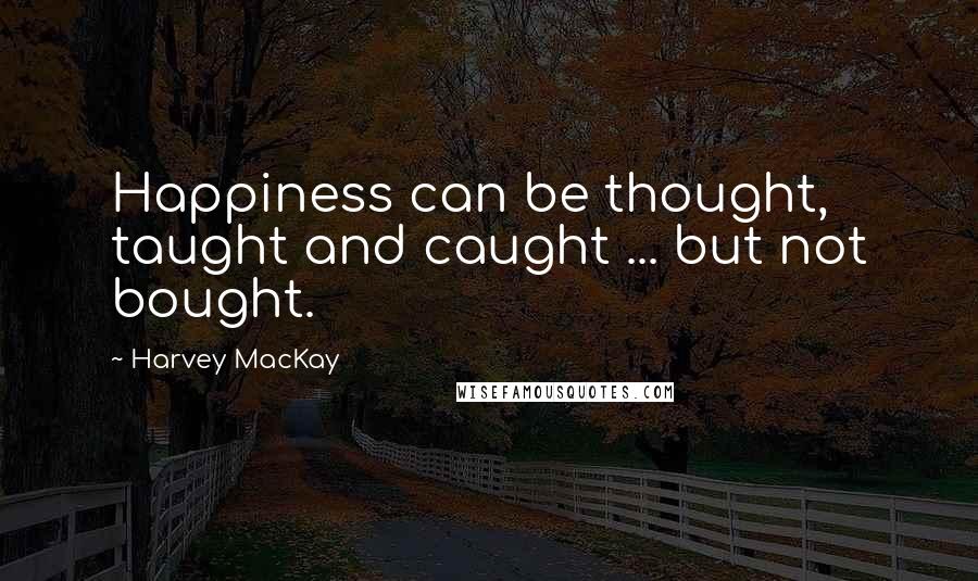 Harvey MacKay Quotes: Happiness can be thought, taught and caught ... but not bought.