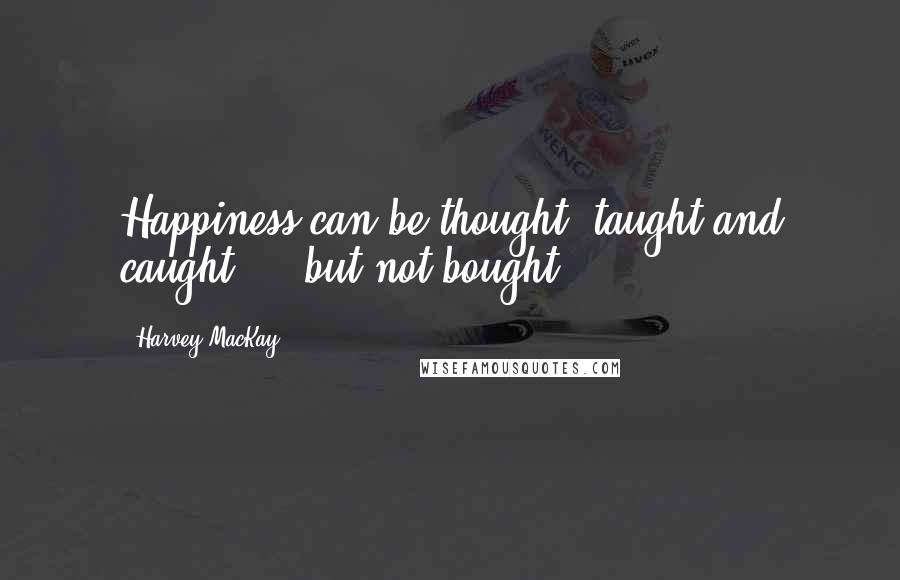 Harvey MacKay Quotes: Happiness can be thought, taught and caught ... but not bought.