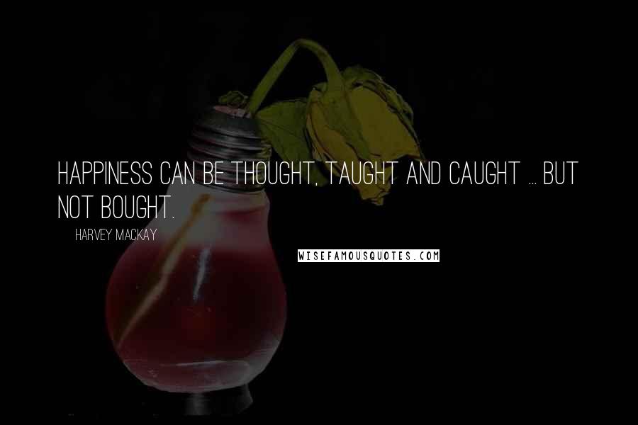 Harvey MacKay Quotes: Happiness can be thought, taught and caught ... but not bought.